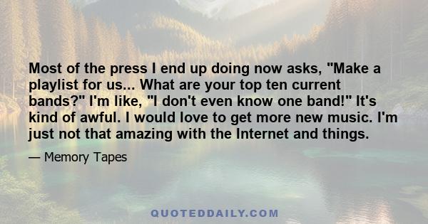Most of the press I end up doing now asks, Make a playlist for us... What are your top ten current bands? I'm like, I don't even know one band! It's kind of awful. I would love to get more new music. I'm just not that