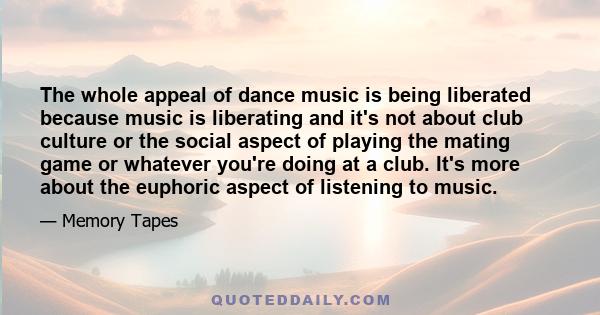 The whole appeal of dance music is being liberated because music is liberating and it's not about club culture or the social aspect of playing the mating game or whatever you're doing at a club. It's more about the