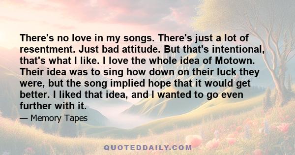 There's no love in my songs. There's just a lot of resentment. Just bad attitude. But that's intentional, that's what I like. I love the whole idea of Motown. Their idea was to sing how down on their luck they were, but 