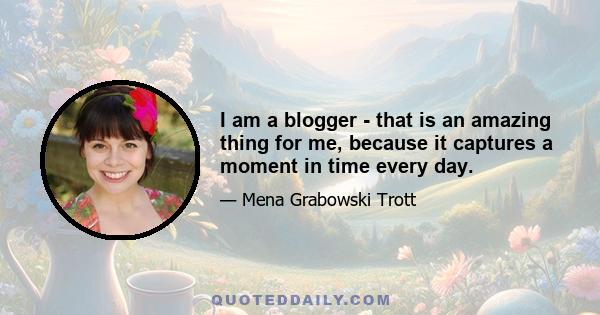 I am a blogger - that is an amazing thing for me, because it captures a moment in time every day.