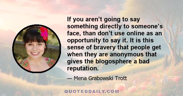 If you aren’t going to say something directly to someone’s face, than don’t use online as an opportunity to say it. It is this sense of bravery that people get when they are anonymous that gives the blogosphere a bad