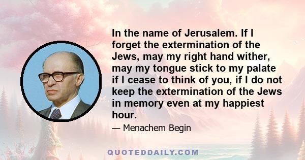 In the name of Jerusalem. If I forget the extermination of the Jews, may my right hand wither, may my tongue stick to my palate if I cease to think of you, if I do not keep the extermination of the Jews in memory even