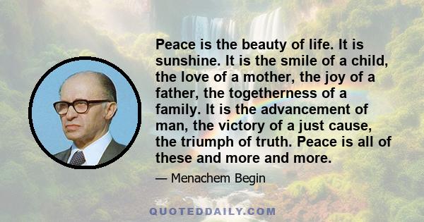 Peace is the beauty of life. It is sunshine. It is the smile of a child, the love of a mother, the joy of a father, the togetherness of a family. It is the advancement of man, the victory of a just cause, the triumph of 