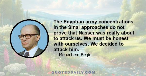 The Egyptian army concentrations in the Sinai approaches do not prove that Nasser was really about to attack us. We must be honest with ourselves. We decided to attack him.