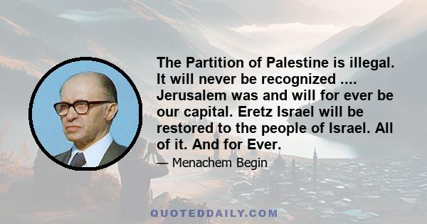 The Partition of Palestine is illegal. It will never be recognized .... Jerusalem was and will for ever be our capital. Eretz Israel will be restored to the people of Israel. All of it. And for Ever.