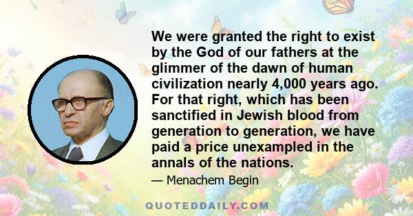 We were granted the right to exist by the God of our fathers at the glimmer of the dawn of human civilization nearly 4,000 years ago. For that right, which has been sanctified in Jewish blood from generation to