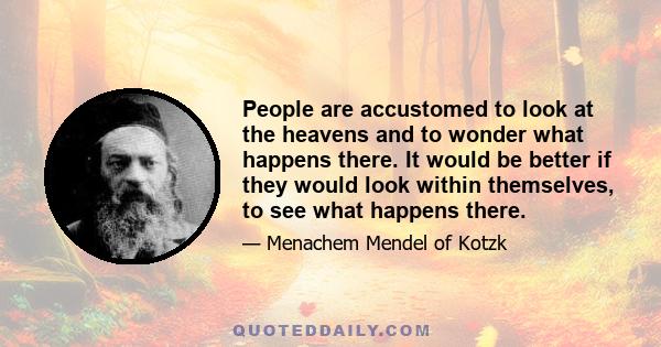 People are accustomed to look at the heavens and to wonder what happens there. It would be better if they would look within themselves, to see what happens there.