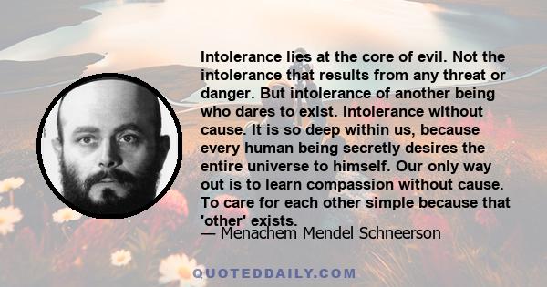 Intolerance lies at the core of evil. Not the intolerance that results from any threat or danger. But intolerance of another being who dares to exist. Intolerance without cause. It is so deep within us, because every