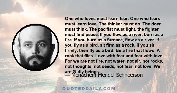 One who loves must learn fear. One who fears must learn love. The thinker must do. The doer must think. The pacifist must fight, the fighter must find peace. If you flow as a river, burn as a fire. If you burn as a