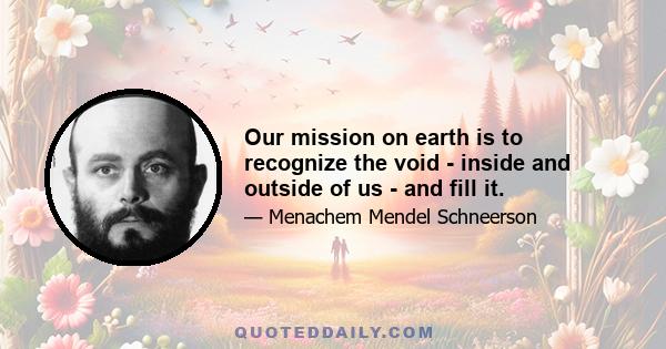 Our mission on earth is to recognize the void - inside and outside of us - and fill it.