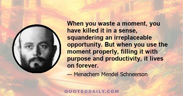 When you waste a moment, you have killed it in a sense, squandering an irreplaceable opportunity. But when you use the moment properly, filling it with purpose and productivity, it lives on forever.