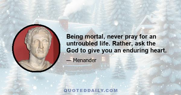 Being mortal, never pray for an untroubled life. Rather, ask the God to give you an enduring heart.