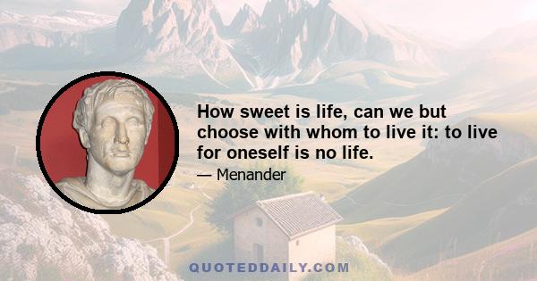 How sweet is life, can we but choose with whom to live it: to live for oneself is no life.