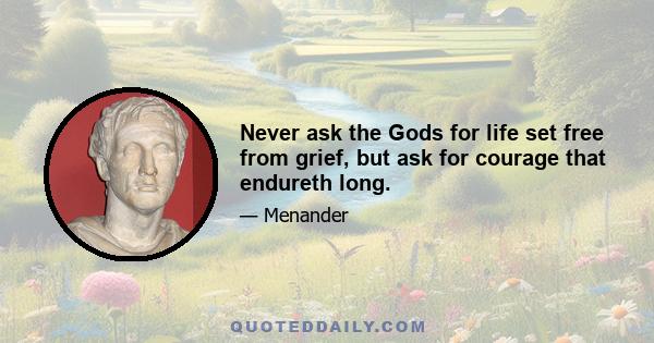 Never ask the Gods for life set free from grief, but ask for courage that endureth long.