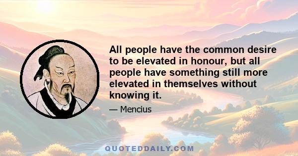 All people have the common desire to be elevated in honour, but all people have something still more elevated in themselves without knowing it.