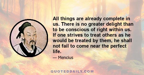 All things are already complete in us. There is no greater delight than to be conscious of right within us. If one strives to treat others as he would be treated by them, he shall not fail to come near the perfect life.