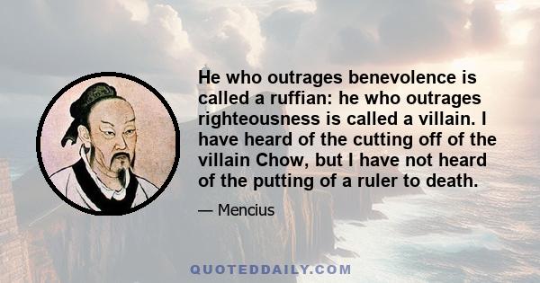 He who outrages benevolence is called a ruffian: he who outrages righteousness is called a villain. I have heard of the cutting off of the villain Chow, but I have not heard of the putting of a ruler to death.