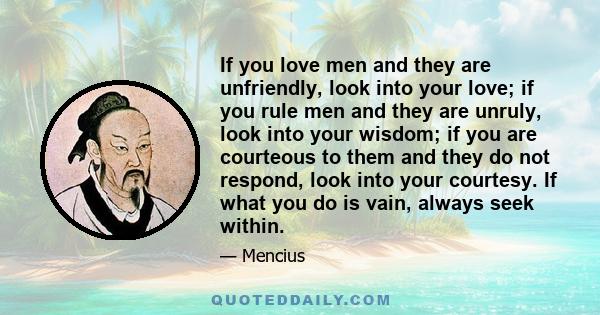 If you love men and they are unfriendly, look into your love; if you rule men and they are unruly, look into your wisdom; if you are courteous to them and they do not respond, look into your courtesy. If what you do is