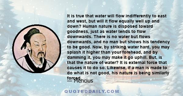 It is true that water will flow indifferently to east and west, but will it flow equally well up and down? Human nature is disposed toward goodness, just as water tends to flow downwards. There is no water but flows