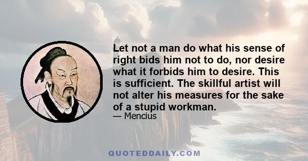 Let not a man do what his sense of right bids him not to do, nor desire what it forbids him to desire. This is sufficient. The skillful artist will not alter his measures for the sake of a stupid workman.