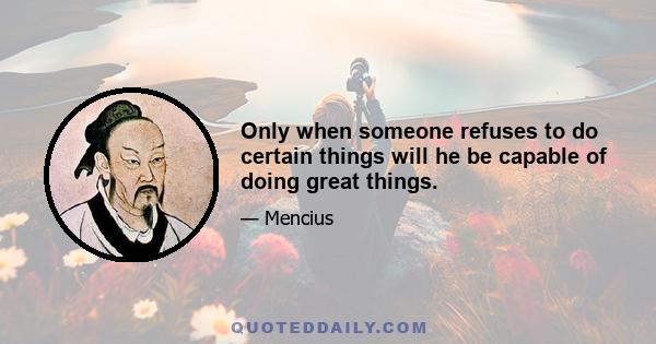 Only when someone refuses to do certain things will he be capable of doing great things.