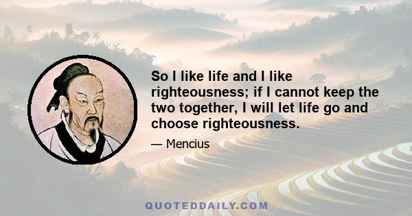 So I like life and I like righteousness; if I cannot keep the two together, I will let life go and choose righteousness.