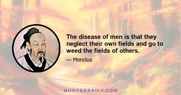 The disease of men is that they neglect their own fields and go to weed the fields of others.