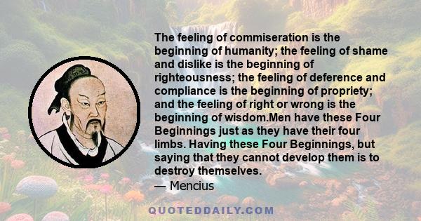 The feeling of commiseration is the beginning of humanity; the feeling of shame and dislike is the beginning of righteousness; the feeling of deference and compliance is the beginning of propriety; and the feeling of