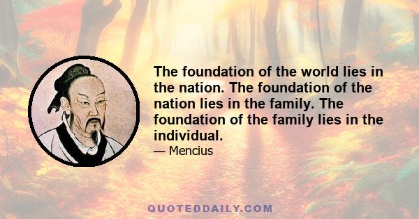 The foundation of the world lies in the nation. The foundation of the nation lies in the family. The foundation of the family lies in the individual.