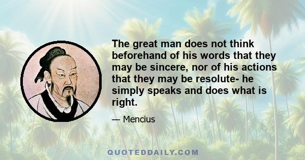 The great man does not think beforehand of his words that they may be sincere, nor of his actions that they may be resolute- he simply speaks and does what is right.