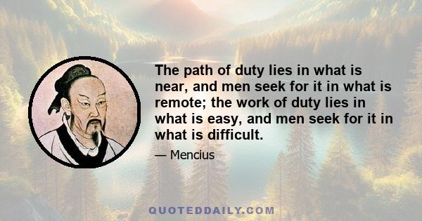 The path of duty lies in what is near, and men seek for it in what is remote; the work of duty lies in what is easy, and men seek for it in what is difficult.