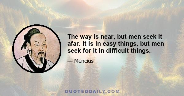 The way is near, but men seek it afar. It is in easy things, but men seek for it in difficult things.