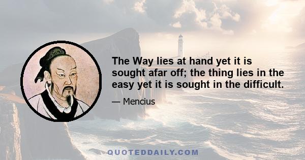 The Way lies at hand yet it is sought afar off; the thing lies in the easy yet it is sought in the difficult.