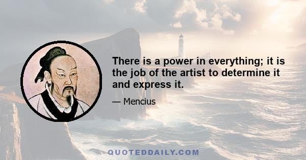 There is a power in everything; it is the job of the artist to determine it and express it.