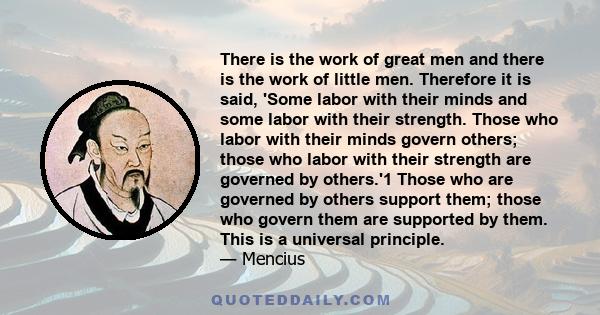 There is the work of great men and there is the work of little men. Therefore it is said, 'Some labor with their minds and some labor with their strength. Those who labor with their minds govern others; those who labor