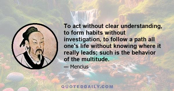 To act without clear understanding, to form habits without investigation, to follow a path all one's life without knowing where it really leads; such is the behavior of the multitude.