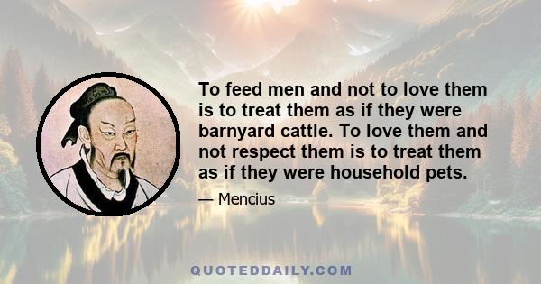 To feed men and not to love them is to treat them as if they were barnyard cattle. To love them and not respect them is to treat them as if they were household pets.