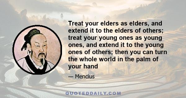 Treat your elders as elders, and extend it to the elders of others; treat your young ones as young ones, and extend it to the young ones of others; then you can turn the whole world in the palm of your hand