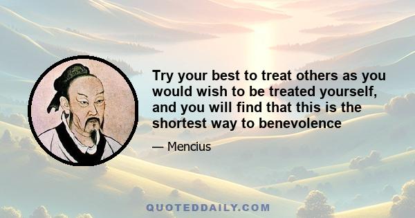 Try your best to treat others as you would wish to be treated yourself, and you will find that this is the shortest way to benevolence