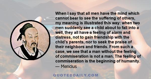 When I say that all men have the mind which cannot bear to see the suffering of others, my meaning is illustrated this way: when two men suddenly see a child about to fall into a well, they all have a feeling of alarm