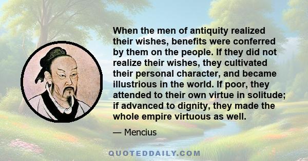 When the men of antiquity realized their wishes, benefits were conferred by them on the people. If they did not realize their wishes, they cultivated their personal character, and became illustrious in the world. If