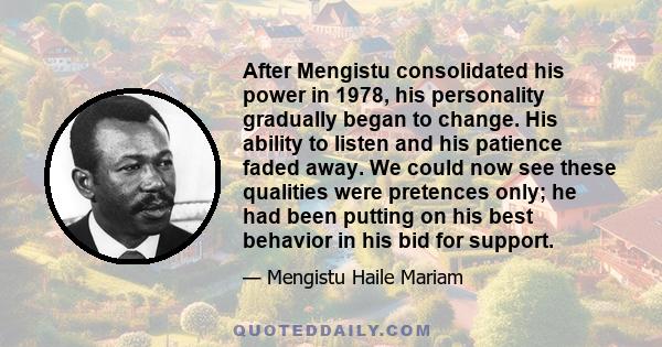 After Mengistu consolidated his power in 1978, his personality gradually began to change. His ability to listen and his patience faded away. We could now see these qualities were pretences only; he had been putting on