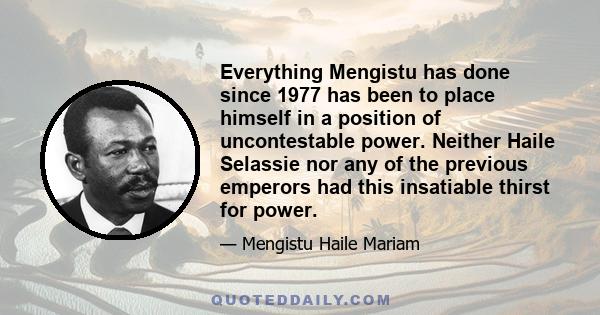 Everything Mengistu has done since 1977 has been to place himself in a position of uncontestable power. Neither Haile Selassie nor any of the previous emperors had this insatiable thirst for power.