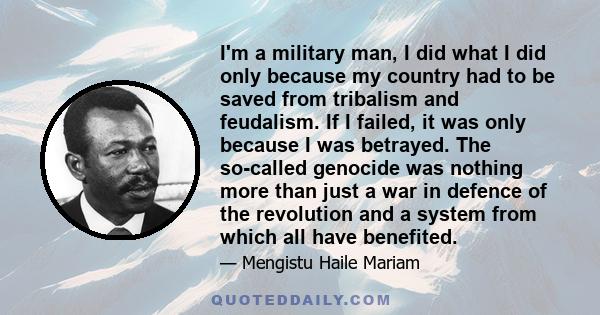 I'm a military man, I did what I did only because my country had to be saved from tribalism and feudalism. If I failed, it was only because I was betrayed. The so-called genocide was nothing more than just a war in