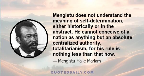 Mengistu does not understand the meaning of self-determination, either historically or in the abstract. He cannot conceive of a nation as anything but an absolute centralized authority, totalitarianism, for his rule is