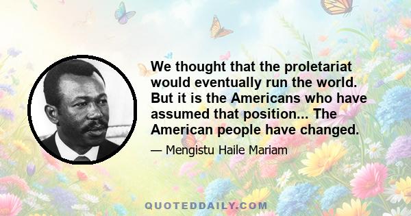 We thought that the proletariat would eventually run the world. But it is the Americans who have assumed that position... The American people have changed.