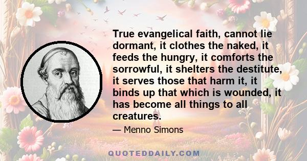 True evangelical faith, cannot lie dormant, it clothes the naked, it feeds the hungry, it comforts the sorrowful, it shelters the destitute, it serves those that harm it, it binds up that which is wounded, it has become 