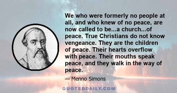 We who were formerly no people at all, and who knew of no peace, are now called to be...a church...of peace. True Christians do not know vengeance. They are the children of peace. Their hearts overflow with peace. Their 