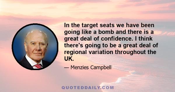 In the target seats we have been going like a bomb and there is a great deal of confidence. I think there's going to be a great deal of regional variation throughout the UK.