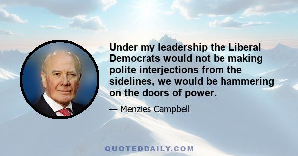 Under my leadership the Liberal Democrats would not be making polite interjections from the sidelines, we would be hammering on the doors of power.